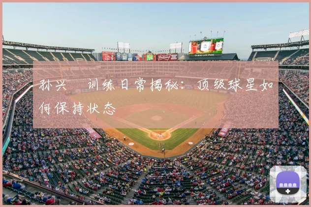 孙兴慜训练日常揭秘：顶级球星如何保持状态