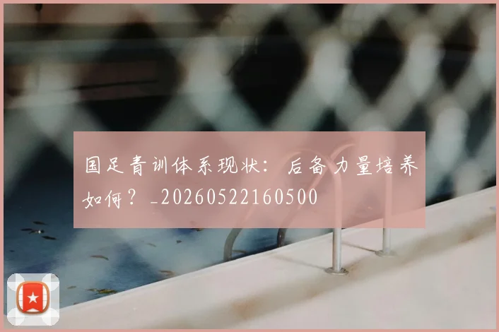 国足青训体系现状：后备力量培养如何？_20260522160500