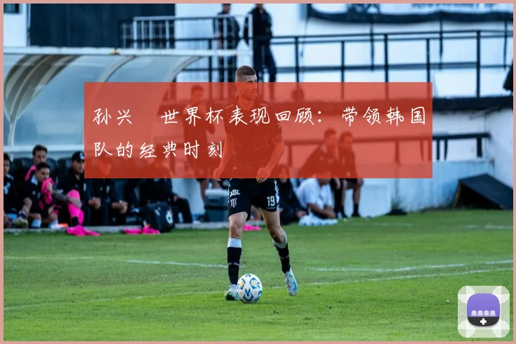 孙兴慜世界杯表现回顾:带领韩国队的经典时刻