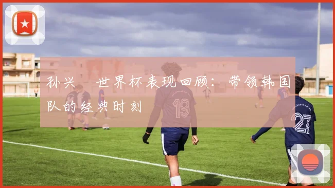 孙兴慜世界杯表现回顾：带领韩国队的经典时刻